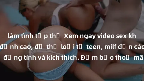 làm tình tập thể Xem ngay video sex không che miễn phí đỉnh cao, đủ thể loại từ teen, milf đến các cảnh quan hệ đồng tính và kích thích. Đảm bảo thoả mãn mọi khả năng kích thích của bạn!