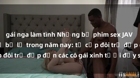 gái nga làm tình Những bộ phim sex JAV hot nhất không thể bỏ lỡ trong năm nay: từ cặp đôi trẻ đẹp đến các cô gái xinh tươi đầy sức hút.