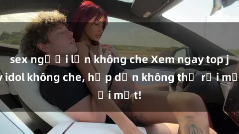 sex người lớn không che Xem ngay top jav idol không che, hấp dẫn không thể rời mắt!