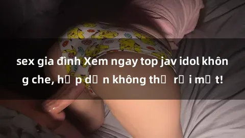 sex gia đình Xem ngay top jav idol không che, hấp dẫn không thể rời mắt!