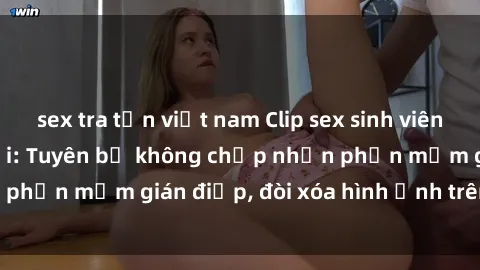 sex tra tấn việt nam Clip sex sinh viên gây sốt mạng xã hội: Tuyên bố không chấp nhận phần mềm gián điệp, đòi xóa hình ảnh trên internet