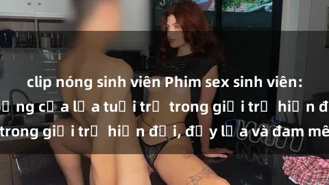 clip nóng sinh viên Phim sex sinh viên: Câu chuyện nóng bỏng của lứa tuổi trẻ trong giới trẻ hiện đại, đầy lửa và đam mê