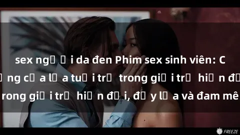 sex người da đen Phim sex sinh viên: Câu chuyện nóng bỏng của lứa tuổi trẻ trong giới trẻ hiện đại, đầy lửa và đam mê
