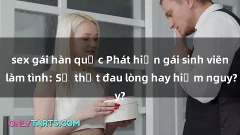 sex gái hàn quốc Phát hiện gái sinh viên làm tình: Sự thật đau lòng hay hiểm nguy?