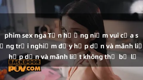 phim sex nga Tận hưởng niềm vui của sex với gái trẻ: những trải nghiệm đầy hấp dẫn và mãnh liệt không thể bỏ lỡ