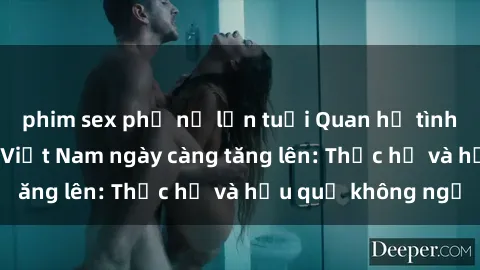 phim sex phụ nữ lớn tuổi Quan hệ tình dục của nữ sinh Việt Nam ngày càng tăng lên: Thực hư và hậu quả không ngờ