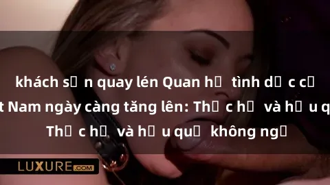 khách sạn quay lén Quan hệ tình dục của nữ sinh Việt Nam ngày càng tăng lên: Thực hư và hậu quả không ngờ