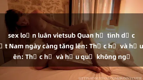 sex loạn luân vietsub Quan hệ tình dục của nữ sinh Việt Nam ngày càng tăng lên: Thực hư và hậu quả không ngờ