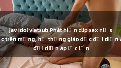 jav idol vietsub Phát hiện clip sex nữ sinh gây sốc trên mạng, hệ thống giáo dục đối diện áp lực lớn