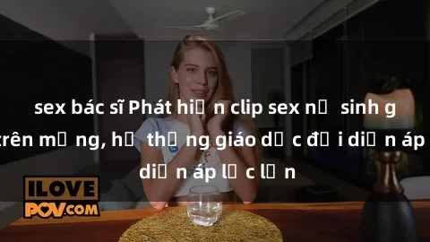 sex bác sĩ Phát hiện clip sex nữ sinh gây sốc trên mạng, hệ thống giáo dục đối diện áp lực lớn