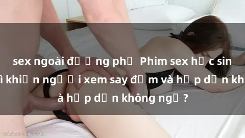 sex ngoài đường phố Phim sex học sinh: Điều gì khiến người xem say đắm và hấp dẫn không ngờ?