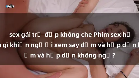 sex gái trẻ đẹp không che Phim sex học sinh: Điều gì khiến người xem say đắm và hấp dẫn không ngờ?