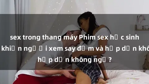 sex trong thang máy Phim sex học sinh: Điều gì khiến người xem say đắm và hấp dẫn không ngờ?