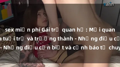 sex miễn phí Gái trẻ quan hệ: Mối quan hệ khác biệt giữa tuổi trẻ và trưởng thành - Những điều cần biết và cảnh báo từ chuyên gia