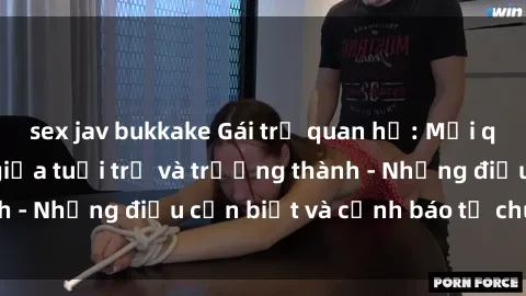 sex jav bukkake Gái trẻ quan hệ: Mối quan hệ khác biệt giữa tuổi trẻ và trưởng thành - Những điều cần biết và cảnh báo từ chuyên gia