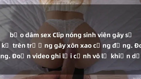 bạo dâm sex Clip nóng sinh viên gây sốc: Hành động cấm kỵ trên trường gây xôn xao cộng đồng. Đoạn video ghi lại cảnh vô lễ khiến dư luận bức xúc.