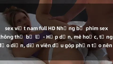 sex việt nam full HD Những bộ phim sex gái già đỉnh cao không thể bỏ lỡ - Hấp dẫn, mê hoặc, từng đạo diễn, diễn viên đều góp phần tạo nên sự hấp dẫn, kích thích.