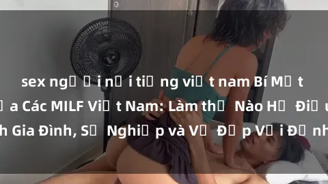 sex người nổi tiếng việt nam Bí Mật về Cuộc Sống Của Các MILF Việt Nam: Làm thế Nào Họ Điều Hành Gia Đình, Sự Nghiệp và Vẻ Đẹp Với Định Hình Văn Hóa Đương Đại