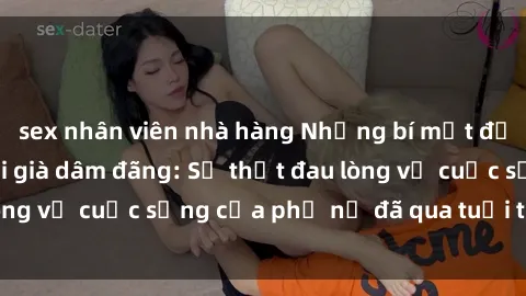 sex nhân viên nhà hàng Những bí mật đằng sau vẻ ngoài gái già dâm đãng: Sự thật đau lòng về cuộc sống của phụ nữ đã qua tuổi thanh xuân