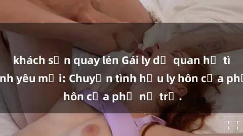 khách sạn quay lén Gái ly dị quan hệ tìm kiếm tình yêu mới: Chuyện tình hậu ly hôn của phụ nữ trẻ.