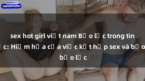 sex hot girl việt nam Bạo lực trong tình dục: Hiểm họa của việc kết hợp sex và bạo lực