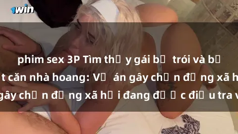 phim sex 3P Tìm thấy gái bị trói và bị hiếp dâm trong một căn nhà hoang: Vụ án gây chấn động xã hội đang được điều tra vào.