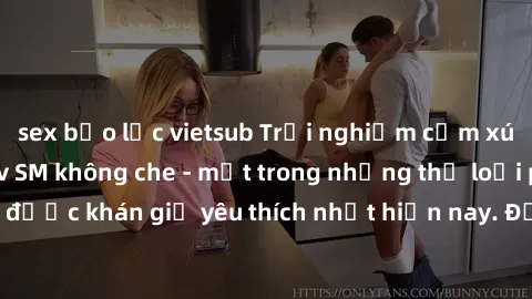 sex bạo lực vietsub Trải nghiệm cảm xúc thăng hoa với jav SM không che - một trong những thể loại phim người lớn được khán giả yêu thích nhất hiện nay. Đảm bảo đem lại sự hấp dẫn, kích thích tối đa ch
