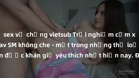 sex vợ chồng vietsub Trải nghiệm cảm xúc thăng hoa với jav SM không che - một trong những thể loại phim người lớn được khán giả yêu thích nhất hiện nay. Đảm bảo đem lại sự hấp dẫn, kích thích tối đa c
