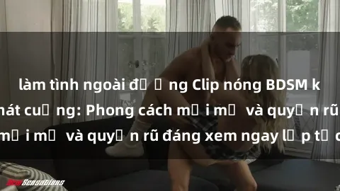 làm tình ngoài đường Clip nóng BDSM khiến người xem phát cuồng: Phong cách mới mẻ và quyến rũ đáng xem ngay lập tức!
