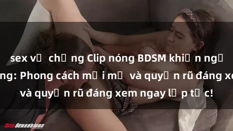 sex vợ chồng Clip nóng BDSM khiến người xem phát cuồng: Phong cách mới mẻ và quyến rũ đáng xem ngay lập tức!