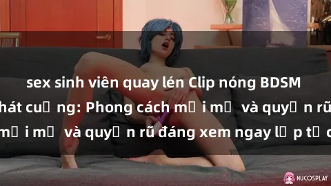 sex sinh viên quay lén Clip nóng BDSM khiến người xem phát cuồng: Phong cách mới mẻ và quyến rũ đáng xem ngay lập tức!