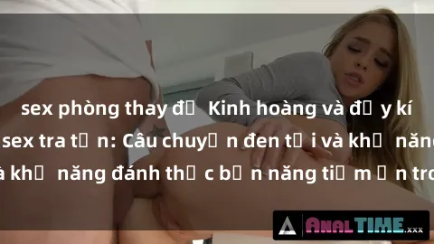 sex phòng thay đồ Kinh hoàng và đầy kích thích với phim sex tra tấn: Câu chuyện đen tối và khả năng đánh thức bản năng tiềm ẩn trong con người