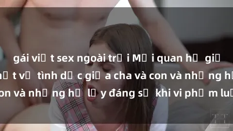 gái việt sex ngoài trời Mối quan hệ giữa cha và con: Sự thật về tình dục giữa cha và con và những hệ lụy đáng sợ khi vi phạm luật pháp.