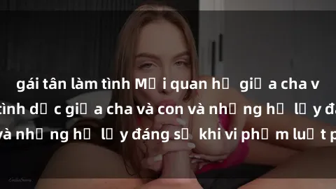 gái tân làm tình Mối quan hệ giữa cha và con: Sự thật về tình dục giữa cha và con và những hệ lụy đáng sợ khi vi phạm luật pháp.