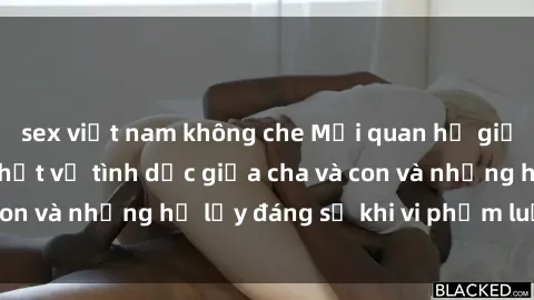 sex việt nam không che Mối quan hệ giữa cha và con: Sự thật về tình dục giữa cha và con và những hệ lụy đáng sợ khi vi phạm luật pháp.