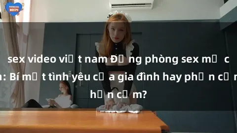 sex video việt nam Động phòng sex mẹ con: Bí mật tình yêu của gia đình hay phản cảm?