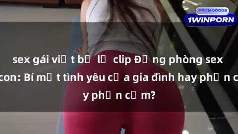 sex gái việt bị lộ clip Động phòng sex mẹ con: Bí mật tình yêu của gia đình hay phản cảm?