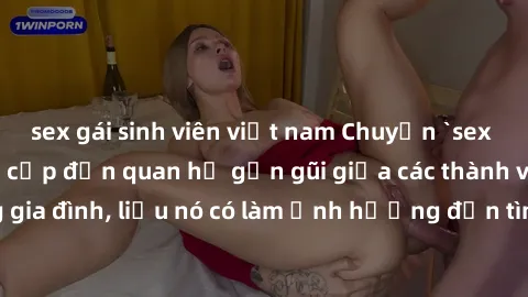 sex gái sinh viên việt nam Chuyện `sex anh em ruột` - Đề cập đến quan hệ gần gũi giữa các thành viên trong gia đình, liệu nó có làm ảnh hưởng đến tình cảm gia đình hay không?