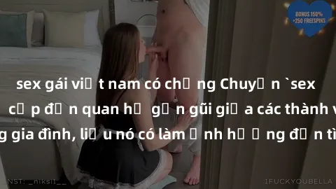 sex gái việt nam có chồng Chuyện `sex anh em ruột` - Đề cập đến quan hệ gần gũi giữa các thành viên trong gia đình, liệu nó có làm ảnh hưởng đến tình cảm gia đình hay không?