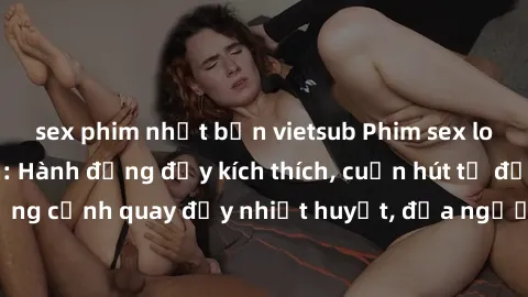 sex phim nhật bản vietsub Phim sex loạn luân Nhật Bản: Hành động đầy kích thích, cuốn hút từ đầu đến cuối. Những cảnh quay đầy nhiệt huyết, đưa người xem vào thế giới độc đáo của tình thân. Đừng bỏ lỡ