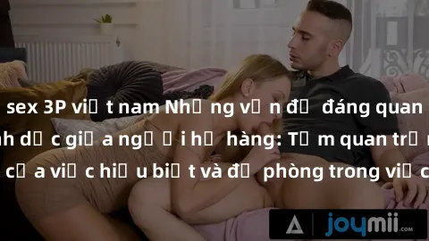 sex 3P việt nam Những vấn đề đáng quan tâm về quan hệ tình dục giữa người họ hàng: Tầm quan trọng của việc hiểu biết và đề phòng trong việc tiếp xúc trong gia đình.