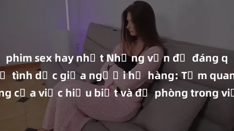 phim sex hay nhất Những vấn đề đáng quan tâm về quan hệ tình dục giữa người họ hàng: Tầm quan trọng của việc hiểu biết và đề phòng trong việc tiếp xúc trong gia đình.