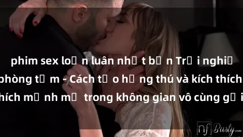 phim sex loạn luân nhật bản Trải nghiệm mới lạ với sex phòng tắm - Cách tạo hứng thú và kích thích mạnh mẽ trong không gian vô cùng gợi cảm và lãng mạn