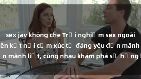 sex jav không che Trải nghiệm sex ngoài trời: Khi thiên nhiên kết nối cảm xúc từ đáng yêu đến mãnh liệt, cùng nhau khám phá sự hứng khởi và thú vị.