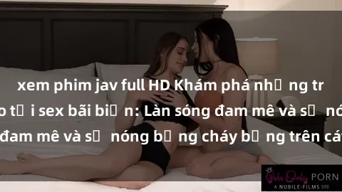 xem phim jav full HD Khám phá những trải nghiệm độc đáo tại sex bãi biển: Làn sóng đam mê và sự nóng bỏng cháy bỏng trên cát trắng