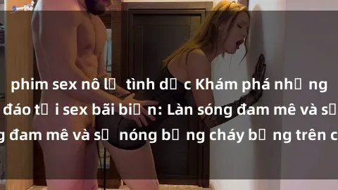 phim sex nô lệ tình dục Khám phá những trải nghiệm độc đáo tại sex bãi biển: Làn sóng đam mê và sự nóng bỏng cháy bỏng trên cát trắng