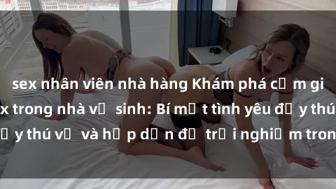 sex nhân viên nhà hàng Khám phá cảm giác mới mẻ với sex trong nhà vệ sinh: Bí mật tình yêu đầy thú vị và hấp dẫn để trải nghiệm trong đêm hôm nay!