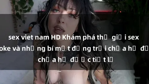 sex viet nam HD Khám phá thế giới sex quán karaoke và những bí mật động trời chưa hề được tiết lộ