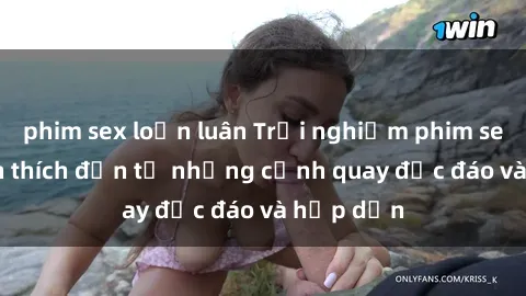 phim sex loạn luân Trải nghiệm phim sex : Sự kích thích đến từ những cảnh quay độc đáo và hấp dẫn