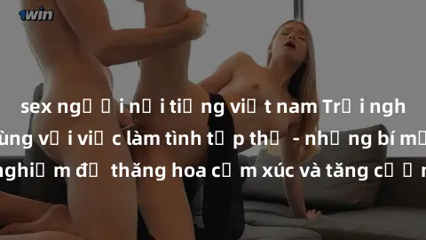 sex người nổi tiếng việt nam Trải nghiệm hứng khởi cùng với việc làm tình tập thể - những bí mật và kinh nghiệm để thăng hoa cảm xúc và tăng cường sự gắn kết trong mối quan hệ